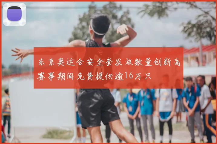 东京奥运会安全套发放数量创新高赛事期间免费提供逾16万只