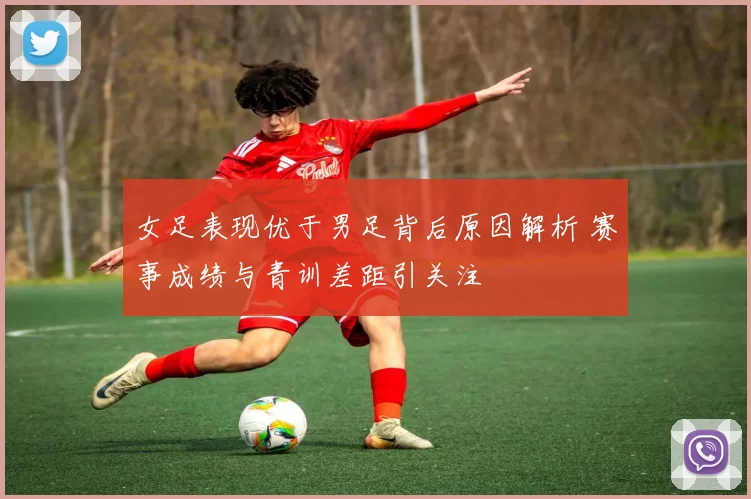 女足表现优于男足背后原因解析 赛事成绩与青训差距引关注