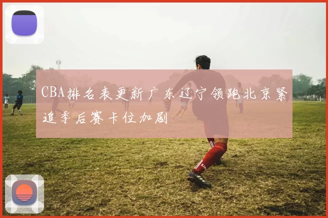CBA排名表更新广东辽宁领跑北京紧追季后赛卡位加剧