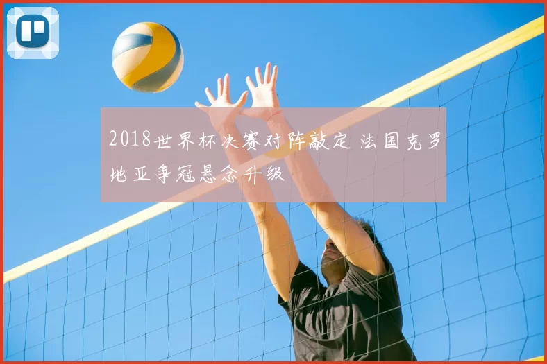 2018世界杯决赛对阵敲定 法国克罗地亚争冠悬念升级