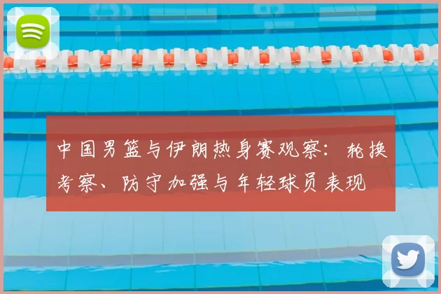 中国男篮与伊朗热身赛观察:轮换考察、防守加强与年轻球员表现