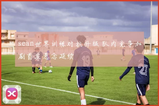 sean世界训练对抗升级 队内竞争加剧首发悬念延续