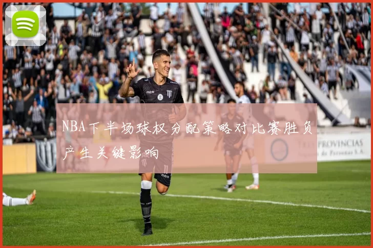 NBA下半场球权分配策略对比赛胜负产生关键影响