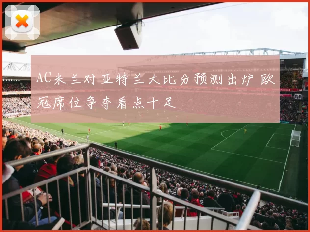 AC米兰对亚特兰大比分预测出炉 欧冠席位争夺看点十足