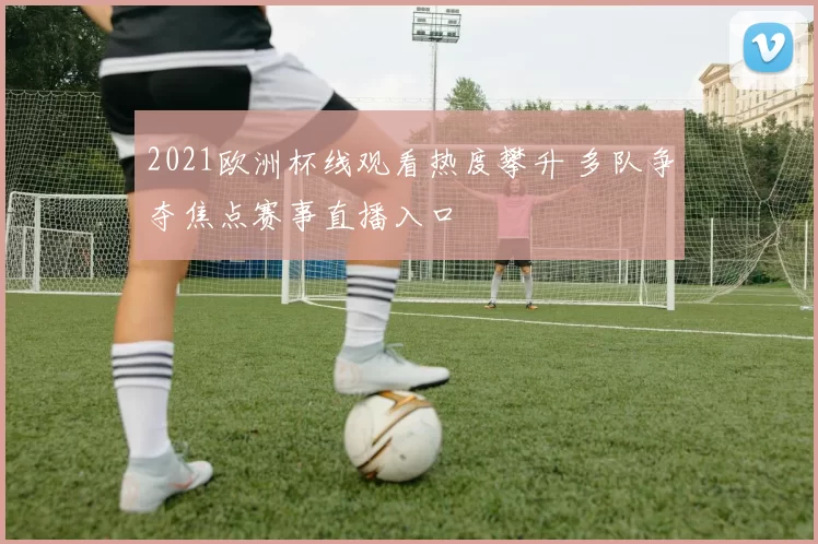 2021欧洲杯线观看热度攀升 多队争夺焦点赛事直播入口