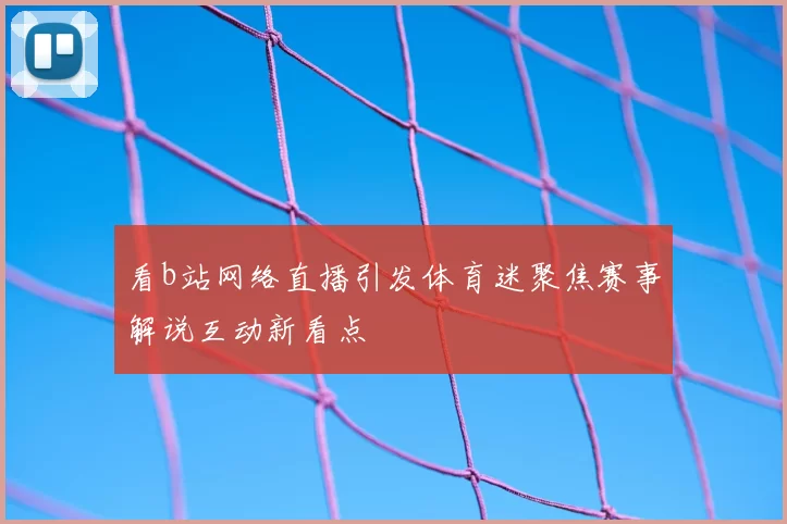 看b站网络直播引发体育迷聚焦赛事解说互动新看点
