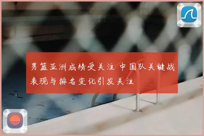 男篮亚洲成绩受关注 中国队关键战表现与排名变化引发关注