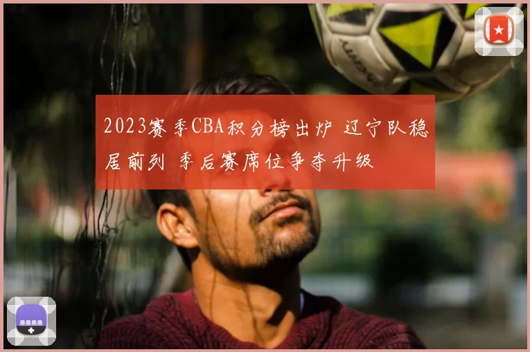 2023赛季CBA积分榜出炉 辽宁队稳居前列 季后赛席位争夺升级