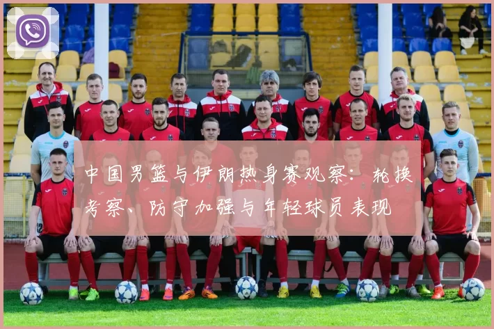 中国男篮与伊朗热身赛观察:轮换考察、防守加强与年轻球员表现