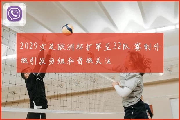 2029女足欧洲杯扩军至32队 赛制升级引发分组和晋级关注
