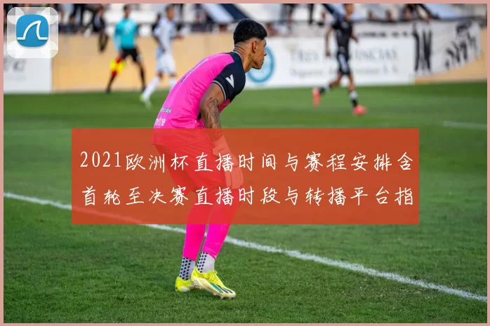2021欧洲杯直播时间与赛程安排含首轮至决赛直播时段与转播平台指南
