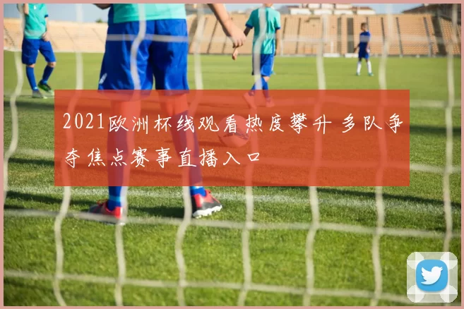 2021欧洲杯线观看热度攀升 多队争夺焦点赛事直播入口