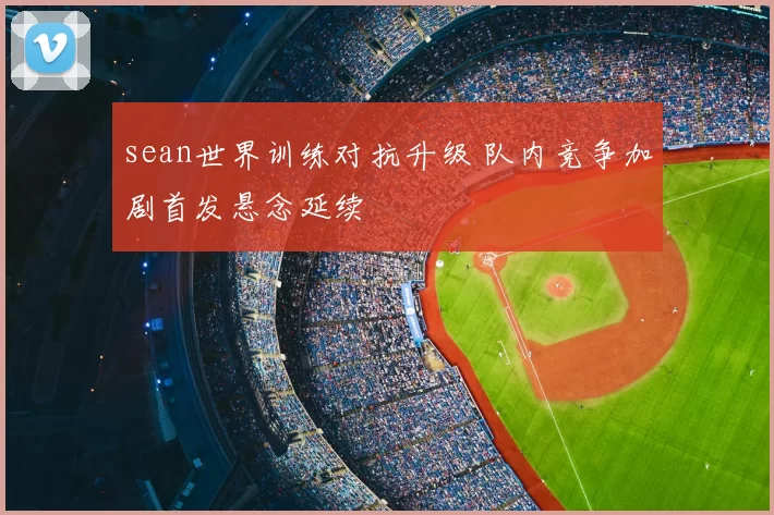sean世界训练对抗升级 队内竞争加剧首发悬念延续