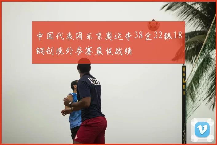 中国代表团东京奥运夺38金32银18铜创境外参赛最佳战绩