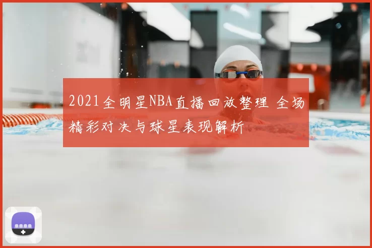 2021全明星NBA直播回放整理 全场精彩对决与球星表现解析