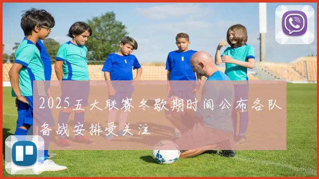 2025五大联赛冬歇期时间公布各队备战安排受关注