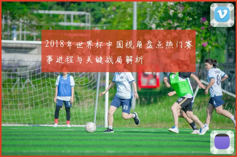 2018年世界杯中国视角盘点热门赛事进程与关键战局解析