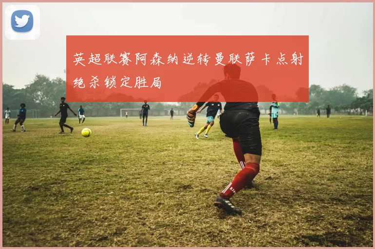 英超联赛阿森纳逆转曼联萨卡点射绝杀锁定胜局