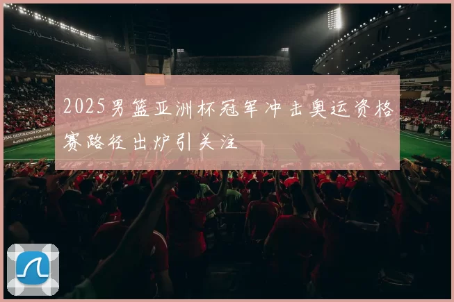 2025男篮亚洲杯冠军冲击奥运资格赛路径出炉引关注