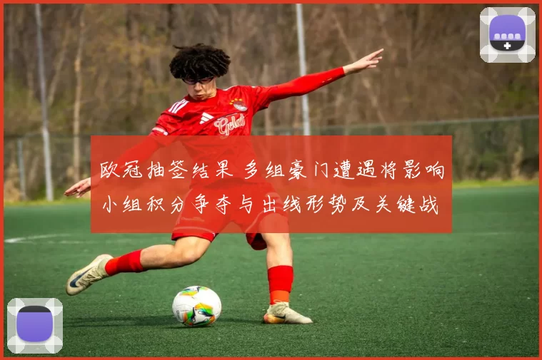欧冠抽签结果 多组豪门遭遇将影响小组积分争夺与出线形势及关键战看点