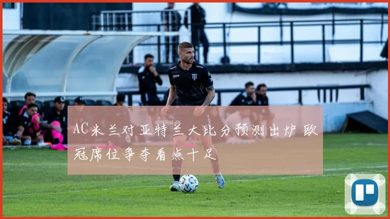 AC米兰对亚特兰大比分预测出炉 欧冠席位争夺看点十足