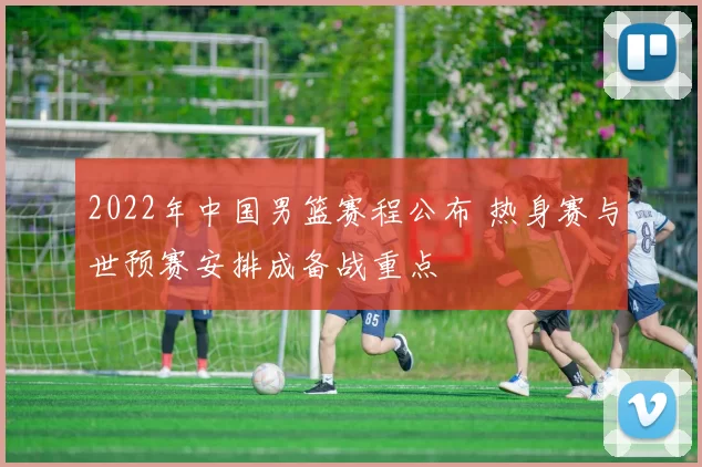 2022年中国男篮赛程公布 热身赛与世预赛安排成备战重点