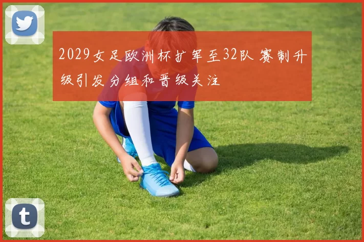2029女足欧洲杯扩军至32队 赛制升级引发分组和晋级关注