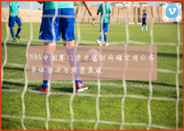 NBA中国赛门票开售时间确定将公布具体场次与购票渠道