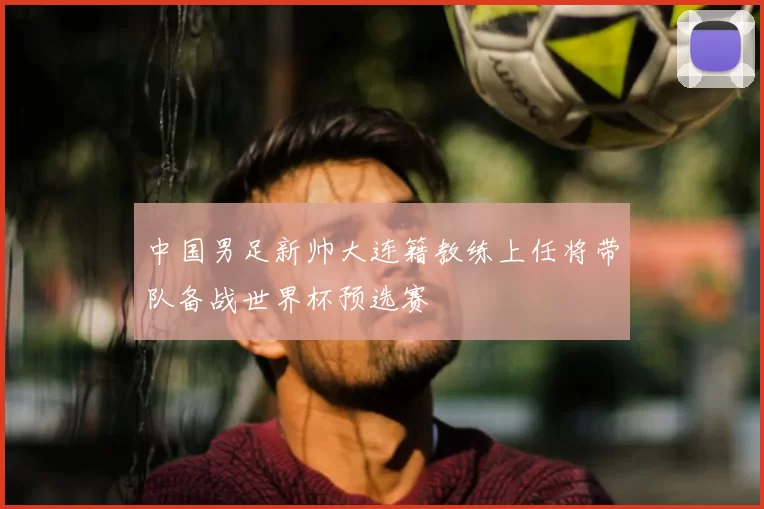 中国男足新帅大连籍教练上任将带队备战世界杯预选赛
