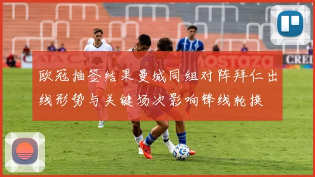 欧冠抽签结果曼城同组对阵拜仁出线形势与关键场次影响锋线轮换
