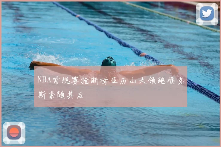 NBA常规赛抢断榜亚历山大领跑福克斯紧随其后