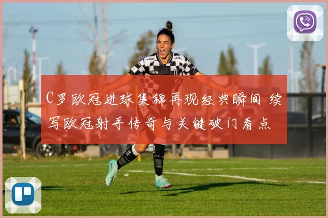 C罗欧冠进球集锦再现经典瞬间 续写欧冠射手传奇与关键破门看点