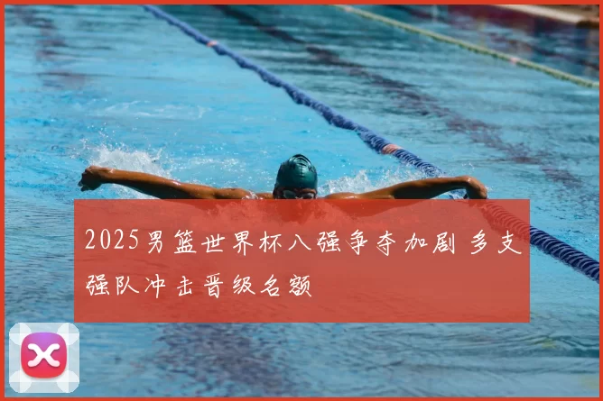 2025男篮世界杯八强争夺加剧 多支强队冲击晋级名额
