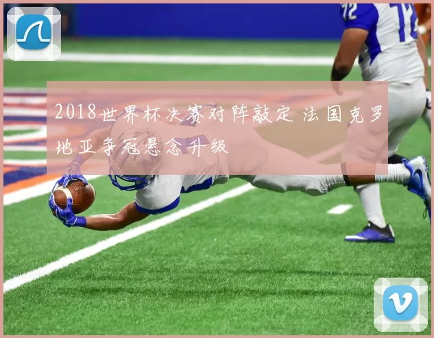 2018世界杯决赛对阵敲定 法国克罗地亚争冠悬念升级