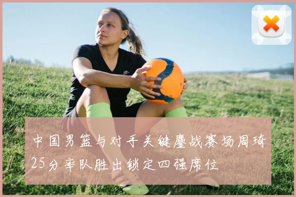 中国男篮与对手关键鏖战赛场周琦25分率队胜出锁定四强席位