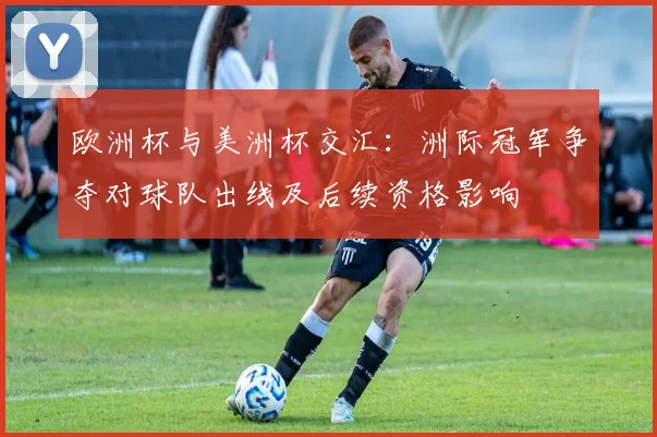 欧洲杯与美洲杯交汇：洲际冠军争夺对球队出线及后续资格影响