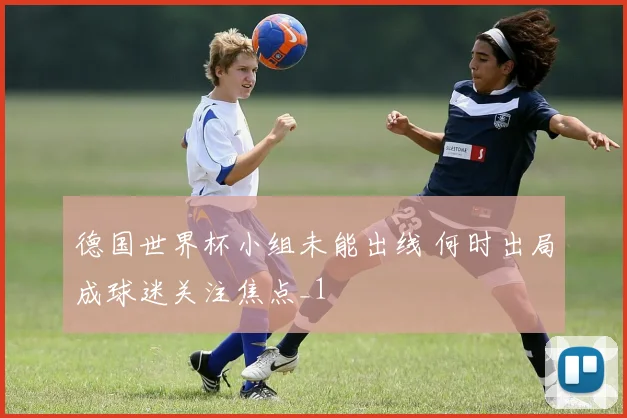 德国世界杯小组未能出线 何时出局成球迷关注焦点_1