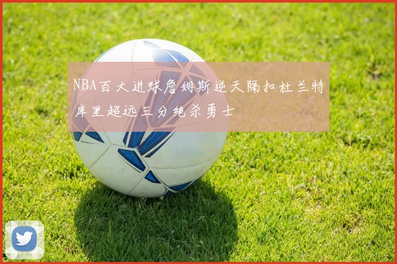 NBA百大进球詹姆斯逆天隔扣杜兰特库里超远三分绝杀勇士