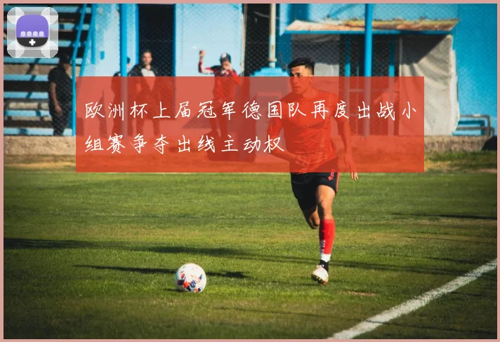 欧洲杯上届冠军德国队再度出战小组赛争夺出线主动权