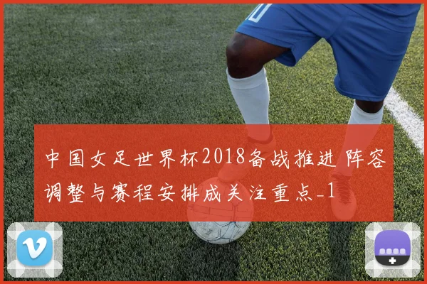 中国女足世界杯2018备战推进 阵容调整与赛程安排成关注重点_1