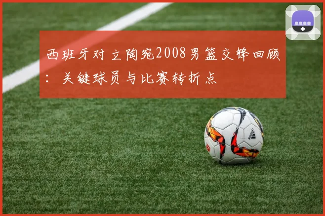 西班牙对立陶宛2008男篮交锋回顾：关键球员与比赛转折点