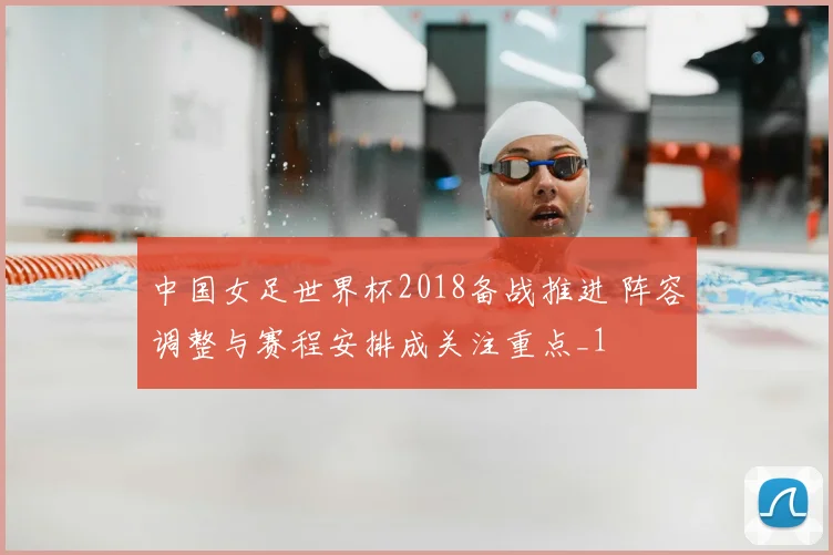 中国女足世界杯2018备战推进 阵容调整与赛程安排成关注重点_1
