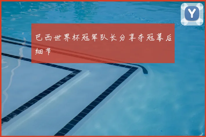 巴西世界杯冠军队长分享夺冠幕后细节