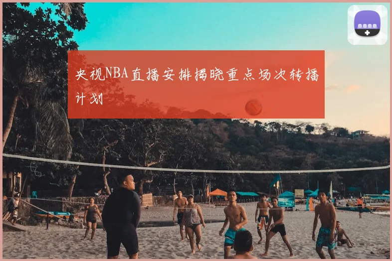 央视NBA直播安排揭晓重点场次转播计划