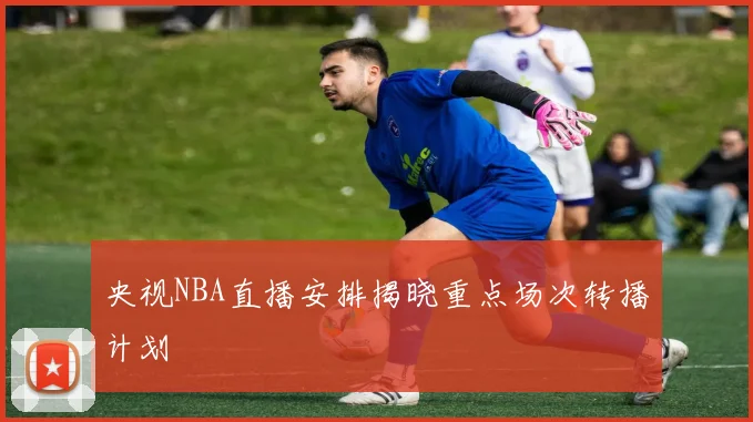 央视NBA直播安排揭晓重点场次转播计划