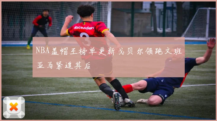 NBA盖帽王榜单更新戈贝尔领跑文班亚马紧追其后